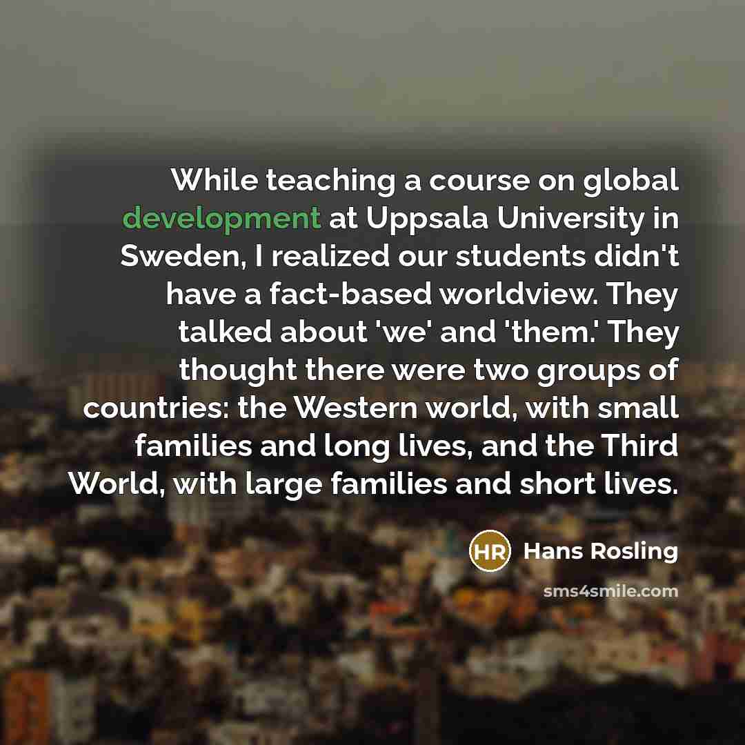 “While teaching a course on global development at Uppsala University in Sweden, I realized our students didn't have a fact-based worldview. They talked about 'we' and 'them.' They thought there were two groups of countries: the Western world, with small families and long lives, and the Third World…” quote by Hans Rosling