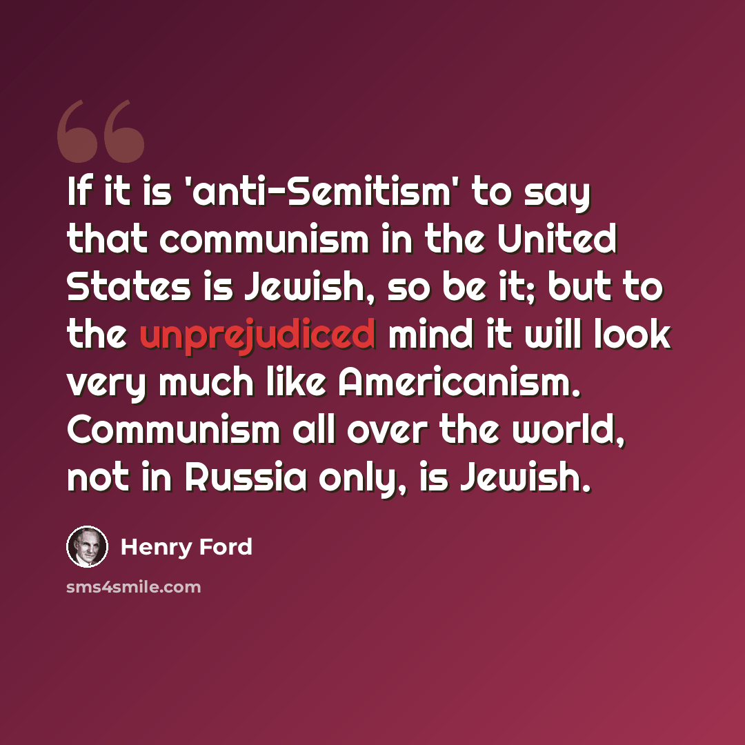 “If it is 'anti-Semitism' to say that communism in the United States is Jewish, so be it; but to the unprejudiced mind it will look very much like Americanism. Communism all over the world, not in Russia only, is Jewish.” quote by Henry Ford