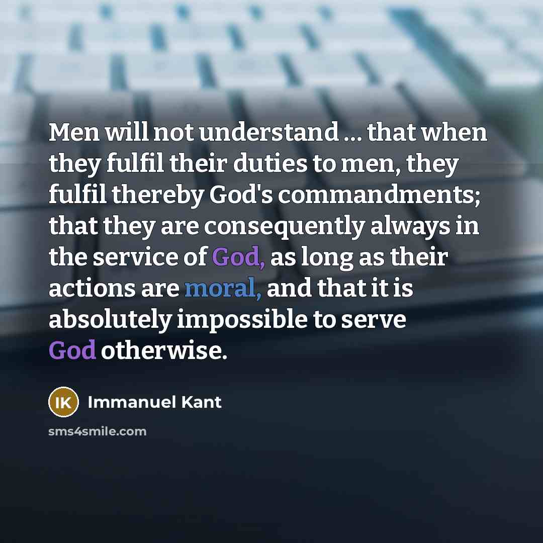 “Men will not understand … that when they fulfil their duties to men, they fulfil thereby God's commandments; that they are consequently always in the service of God, as long as their actions are moral, and that it is absolutely impossible to serve God otherwise.” quote by Immanuel Kant