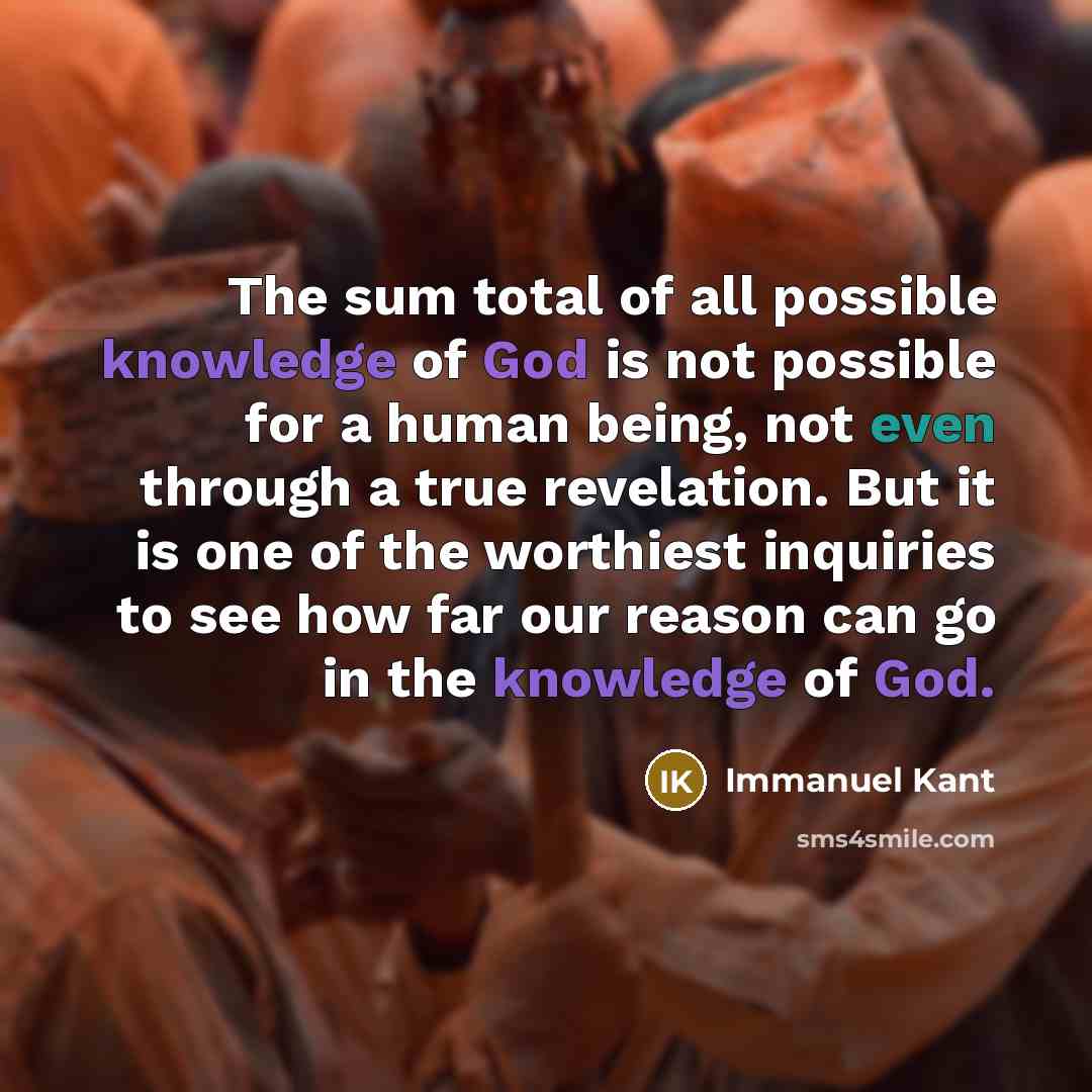 “The sum total of all possible knowledge of God is not possible for a human being, not even through a true revelation. But it is one of the worthiest inquiries to see how far our reason can go in the knowledge of God.” quote by Immanuel Kant