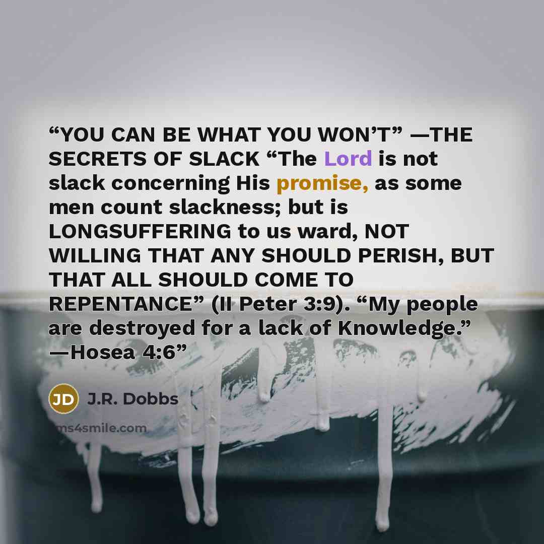 “YOU CAN BE WHAT YOU WON’T” —THE SECRETS OF SLACK “The Lord is not slack concerning His promise, as some men count slackness; but is LONGSUFFERING to us ward, NOT WILLING THAT ANY SHOULD PERISH, BUT THAT ALL SHOULD COME TO REPENTANCE” (II Peter 3:9). “My people are destroyed for a lack of…” quote by J.R. Dobbs