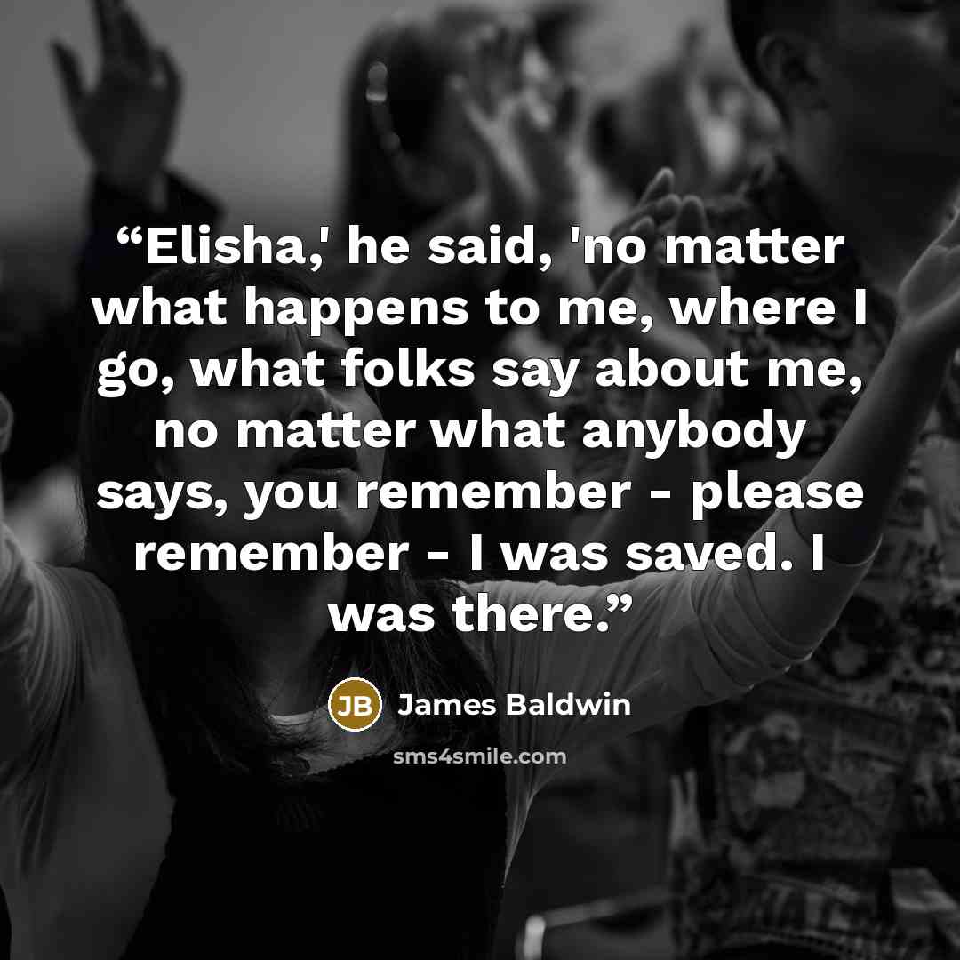 “Elisha,' he said, 'no matter what happens to me, where I go, what folks say about me, no matter what anybody says, you remember - please remember - I was saved. I was there.” quote by James Baldwin