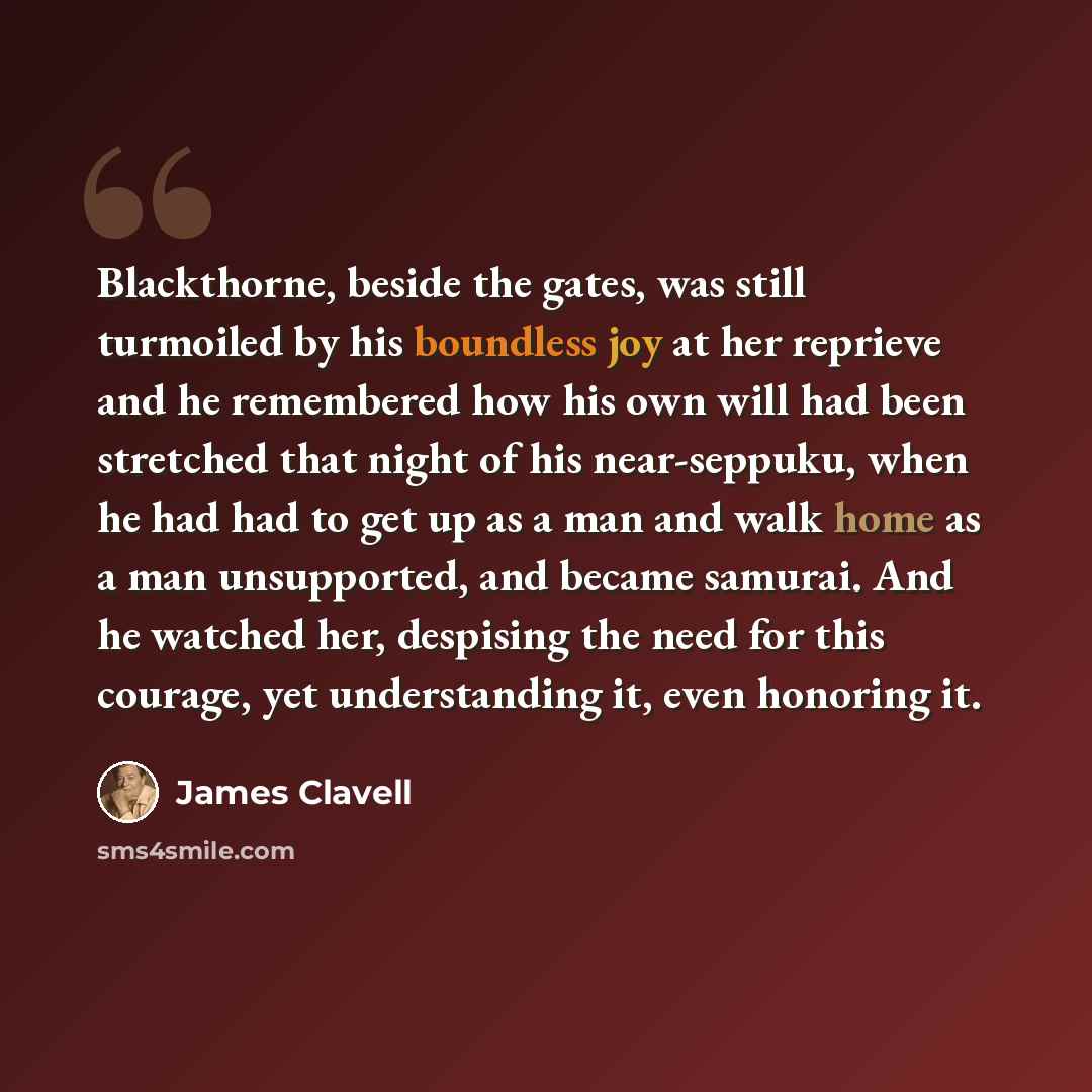 “Blackthorne, beside the gates, was still turmoiled by his boundless joy at her reprieve and he remembered how his own will had been stretched that night of his near-seppuku, when he had had to get up as a man and walk home as a man unsupported, and became samurai. And he watched her, despising the…” quote by James Clavell