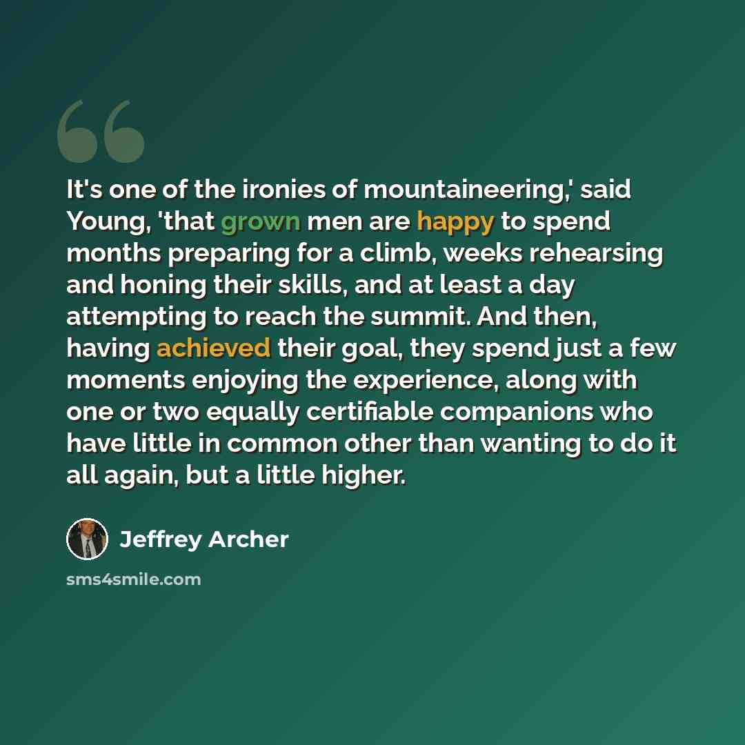 “It's one of the ironies of mountaineering,' said Young, 'that grown men are happy to spend months preparing for a climb, weeks rehearsing and honing their skills, and at least a day attempting to reach the summit. And then, having achieved their goal, they spend just a few moments enjoying the…” quote by Jeffrey Archer