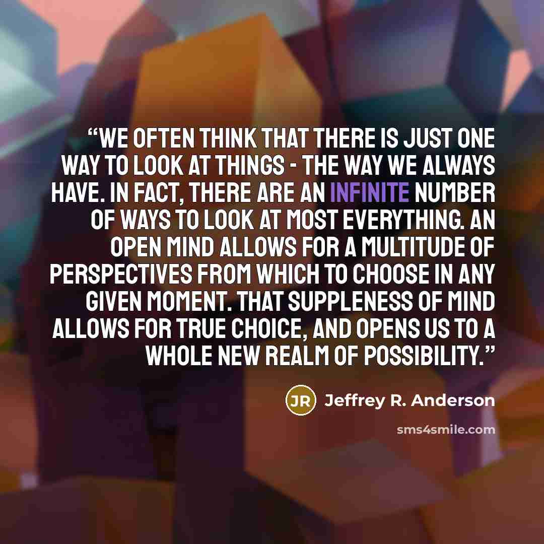 “We often think that there is just one way to look at things - the way we always have. In fact, there are an infinite number of ways to look at most everything. An open mind allows for a multitude of perspectives from which to choose in any given moment. That suppleness of mind allows for true…” quote by Jeffrey R. Anderson