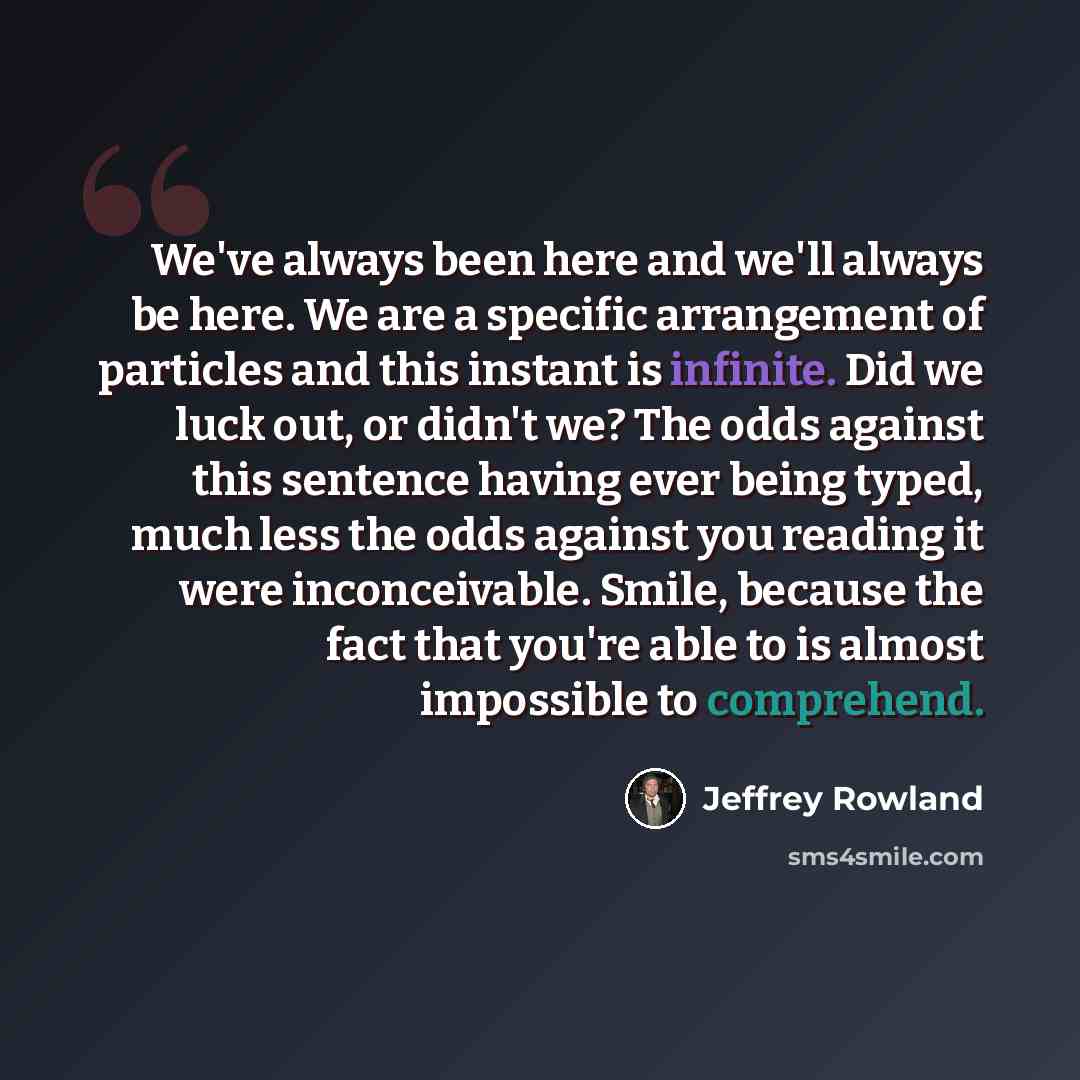 “We've always been here and we'll always be here. We are a specific arrangement of particles and this instant is infinite. Did we luck out, or didn't we? The odds against this sentence having ever being typed, much less the odds against you reading it were inconceivable. Smile, because the fact…” quote by Jeffrey Rowland