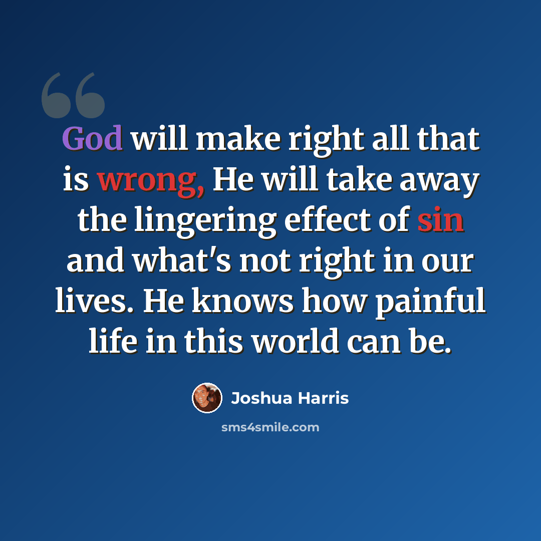“God will make right all that is wrong, He will take away the lingering effect of sin and what's not right in our lives. He knows how painful life in this world can be.” quote by Joshua Harris