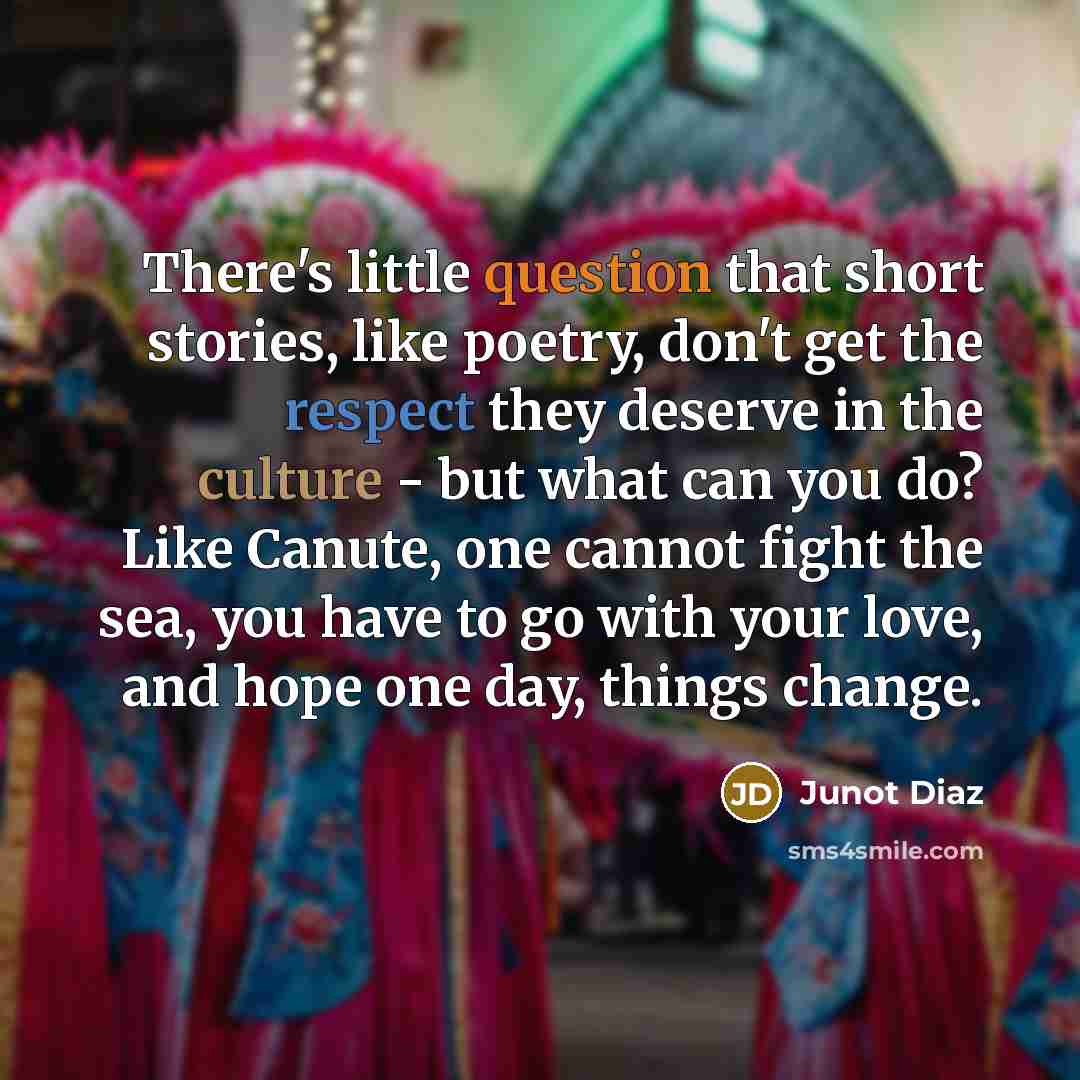 “There's little question that short stories, like poetry, don't get the respect they deserve in the culture - but what can you do? Like Canute, one cannot fight the sea, you have to go with your love, and hope one day, things change.” quote by Junot Diaz