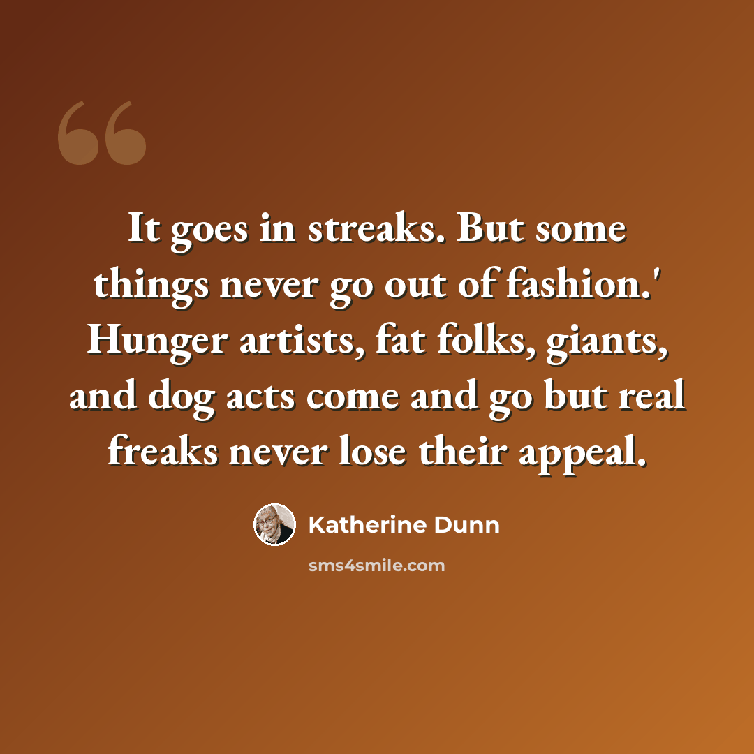 “It goes in streaks. But some things never go out of fashion.' Hunger artists, fat folks, giants, and dog acts come and go but real freaks never lose their appeal.” quote by Katherine Dunn