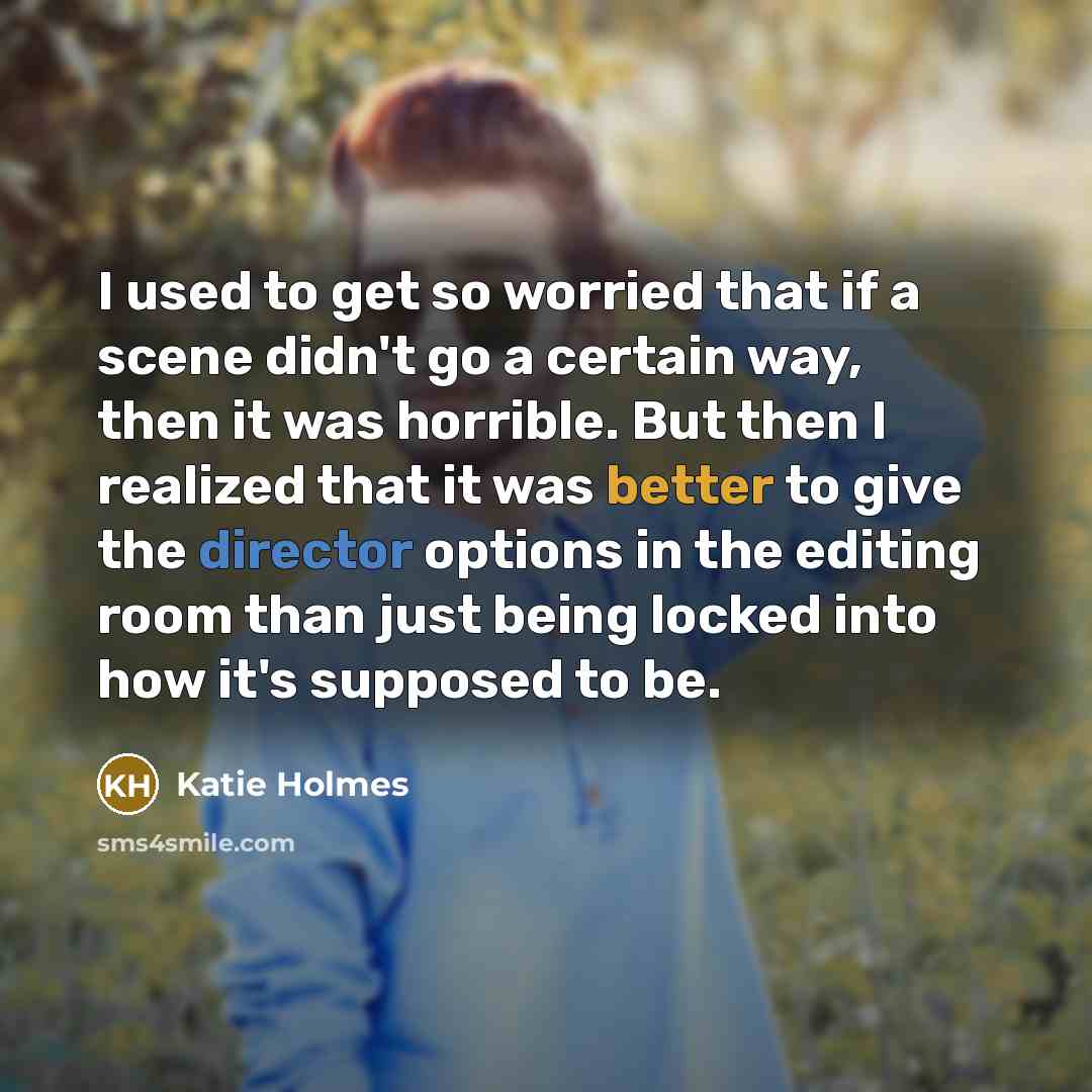 “I used to get so worried that if a scene didn't go a certain way, then it was horrible. But then I realized that it was better to give the director options in the editing room than just being locked into how it's supposed to be.” quote by Katie Holmes