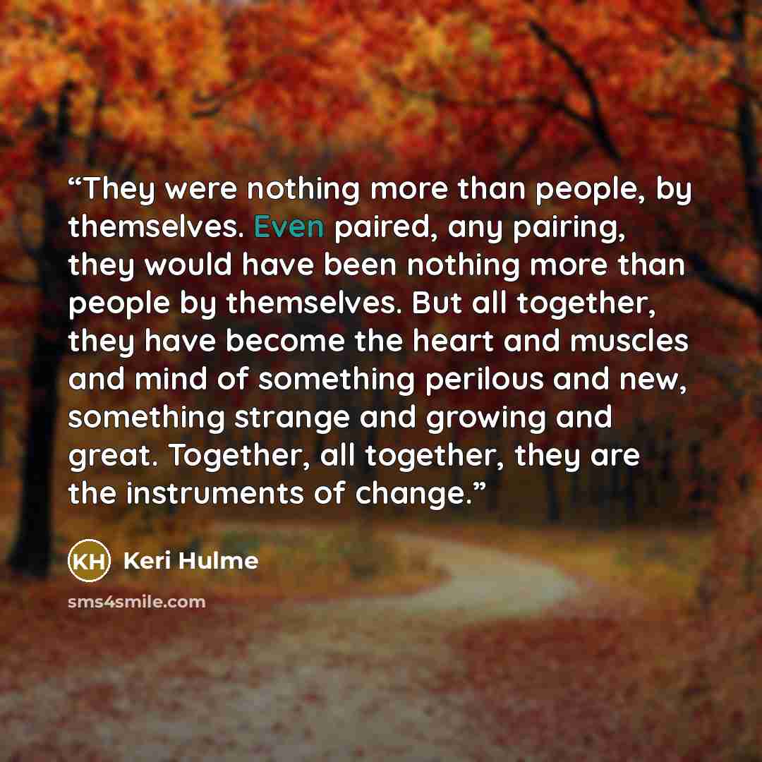 “They were nothing more than people, by themselves. Even paired, any pairing, they would have been nothing more than people by themselves. But all together, they have become the heart and muscles and mind of something perilous and new, something strange and growing and great. Together, all…” quote by Keri Hulme
