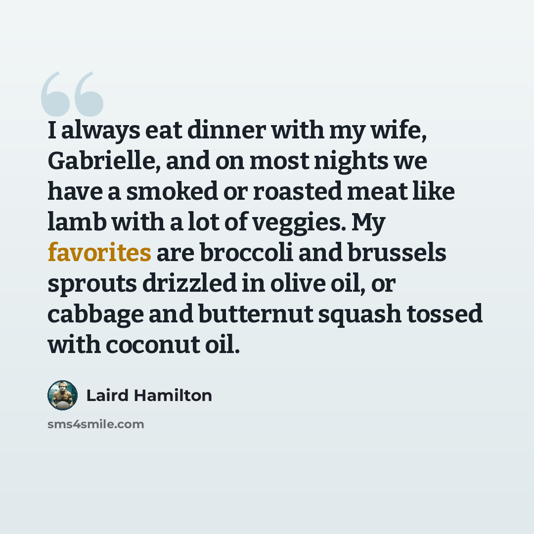 “I always eat dinner with my wife, Gabrielle, and on most nights we have a smoked or roasted meat like lamb with a lot of veggies. My favorites are broccoli and brussels sprouts drizzled in olive oil, or cabbage and butternut squash tossed with coconut oil.” quote by Laird Hamilton