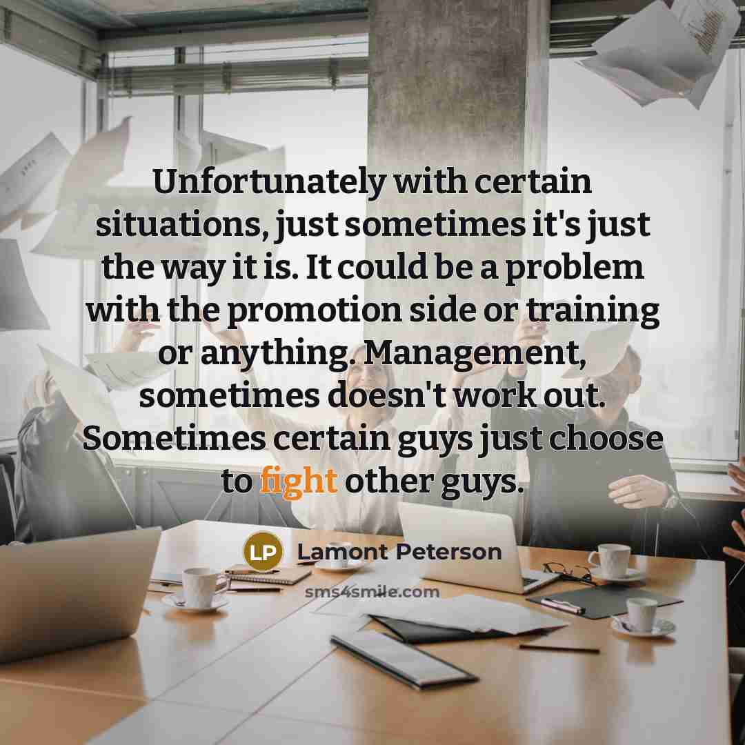 “Unfortunately with certain situations, just sometimes it's just the way it is. It could be a problem with the promotion side or training or anything. Management, sometimes doesn't work out. Sometimes certain guys just choose to fight other guys.” quote by Lamont Peterson