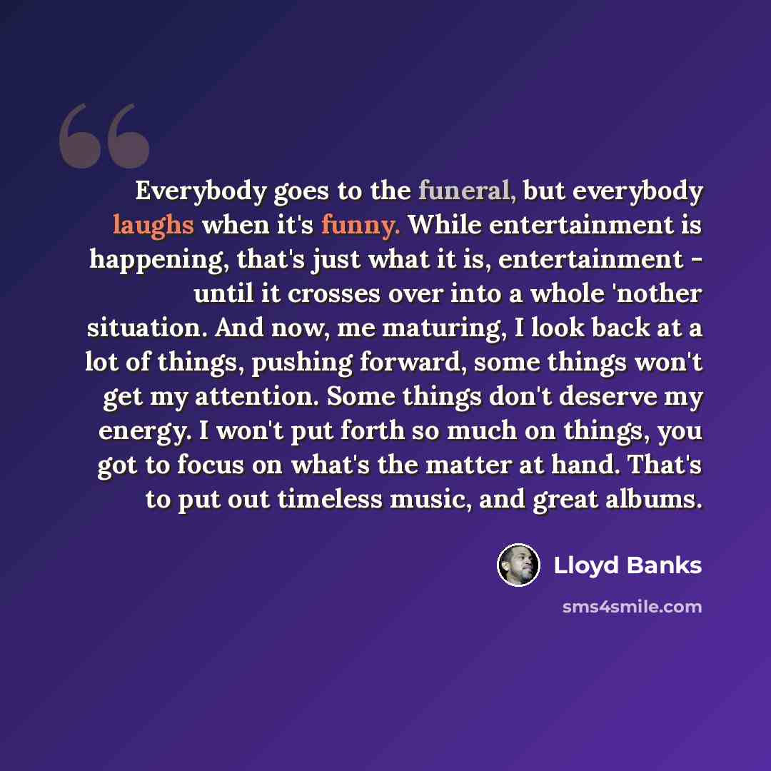 “Everybody goes to the funeral, but everybody laughs when it's funny. While entertainment is happening, that's just what it is, entertainment - until it crosses over into a whole 'nother situation. And now, me maturing, I look back at a lot of things, pushing forward, some things won't get my…” quote by Lloyd Banks