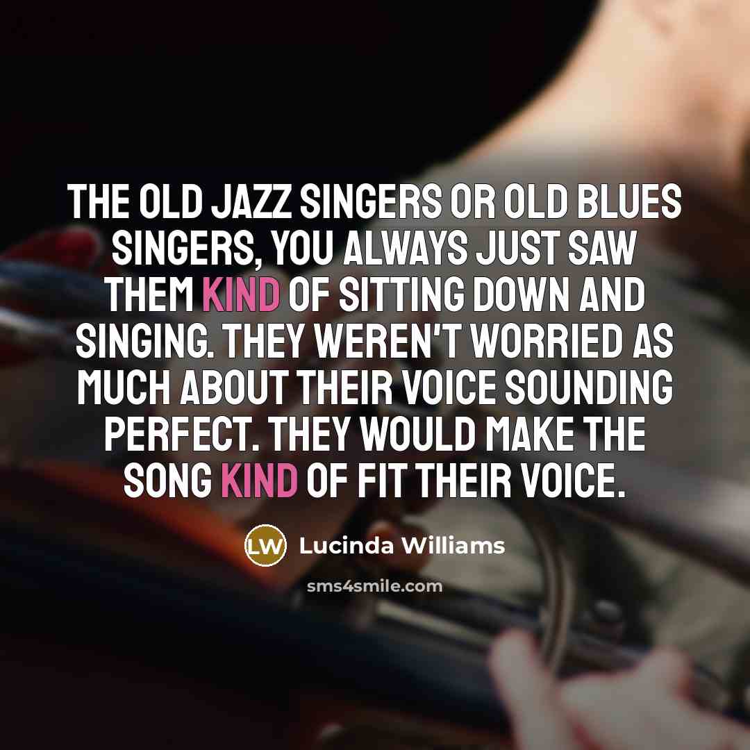 “The old jazz singers or old blues singers, you always just saw them kind of sitting down and singing. They weren't worried as much about their voice sounding perfect. They would make the song kind of fit their voice.” quote by Lucinda Williams