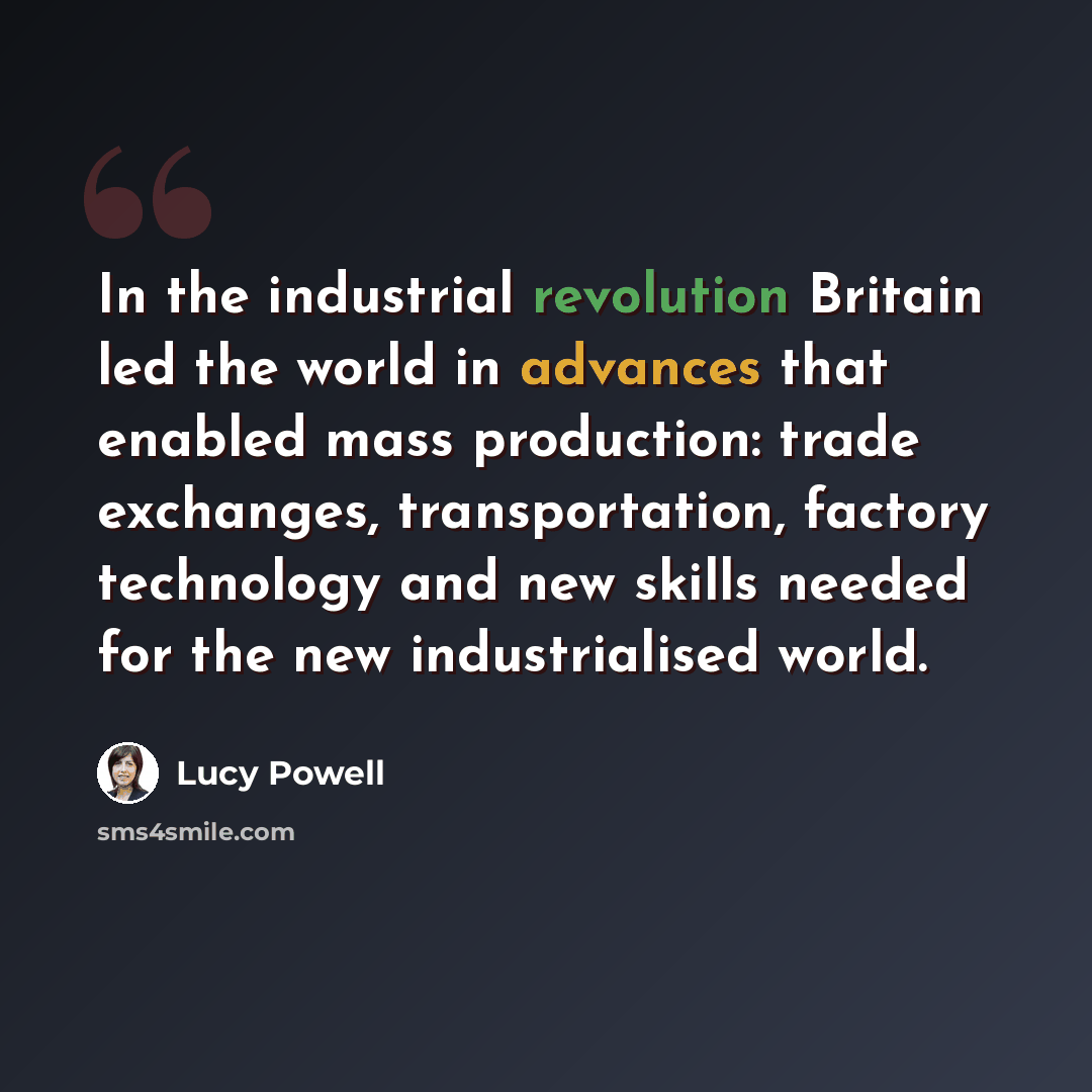 “In the industrial revolution Britain led the world in advances that enabled mass production: trade exchanges, transportation, factory technology and new skills needed for the new industrialised world.” quote by Lucy Powell