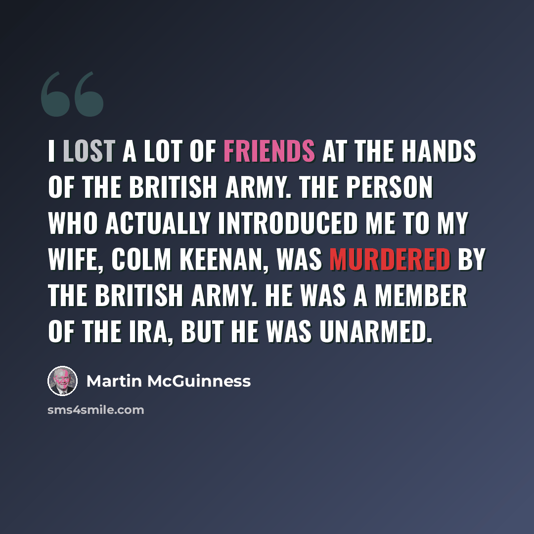 “I lost a lot of friends at the hands of the British Army. The person who actually introduced me to my wife, Colm Keenan, was murdered by the British Army. He was a member of the IRA, but he was unarmed.” quote by Martin McGuinness