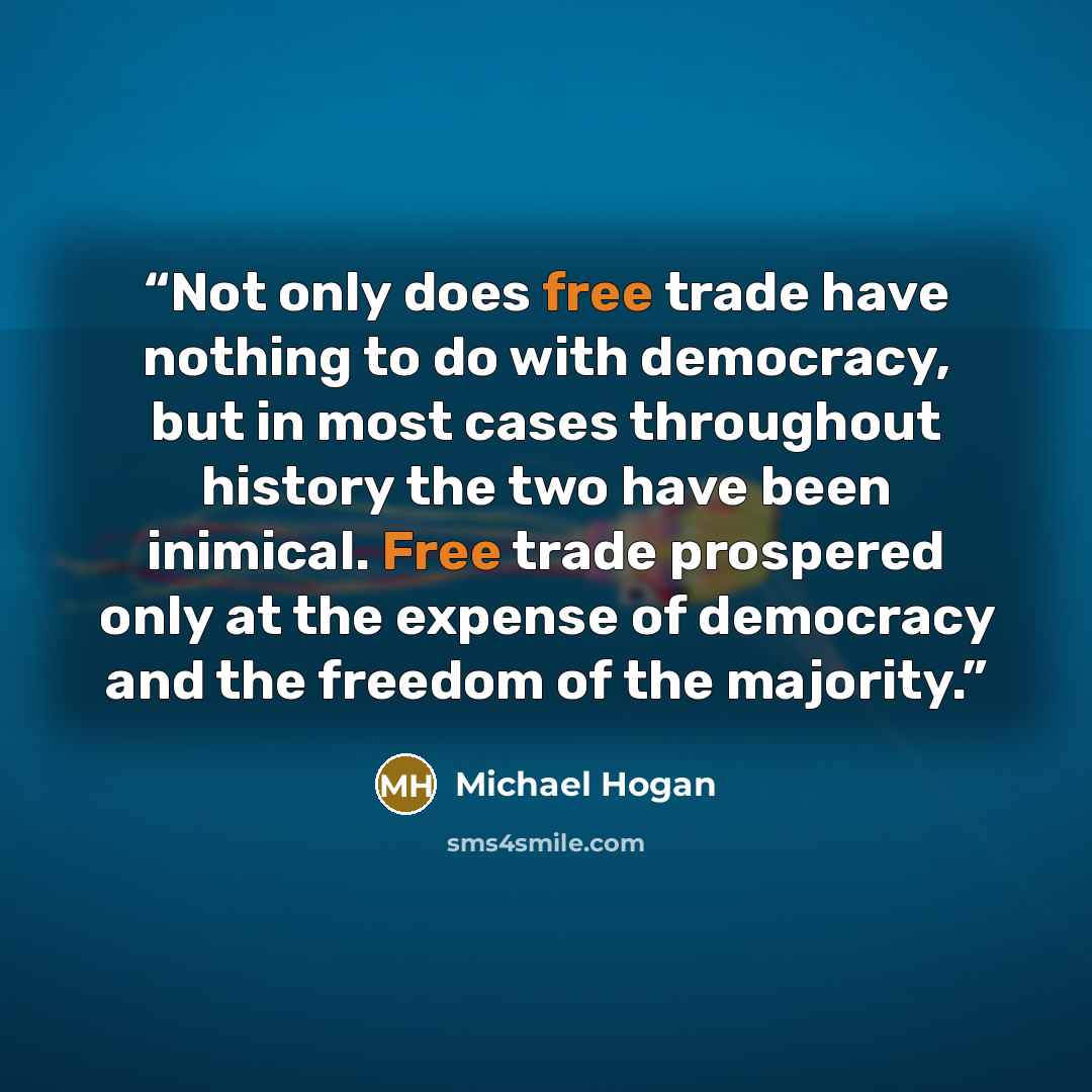 “Not only does free trade have nothing to do with democracy, but in most cases throughout history the two have been inimical. Free trade prospered only at the expense of democracy and the freedom of the majority.” quote by Michael Hogan