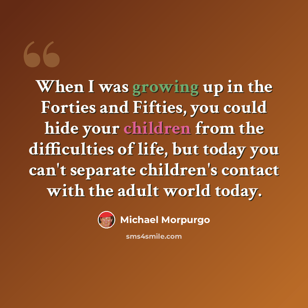 “When I was growing up in the Forties and Fifties, you could hide your children from the difficulties of life, but today you can't separate children's contact with the adult world today.” quote by Michael Morpurgo