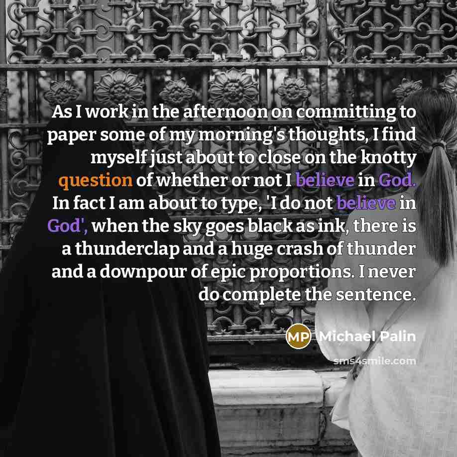 “As I work in the afternoon on committing to paper some of my morning's thoughts, I find myself just about to close on the knotty question of whether or not I believe in God. In fact I am about to type, 'I do not believe in God', when the sky goes black as ink, there is a thunderclap and a huge…” quote by Michael Palin