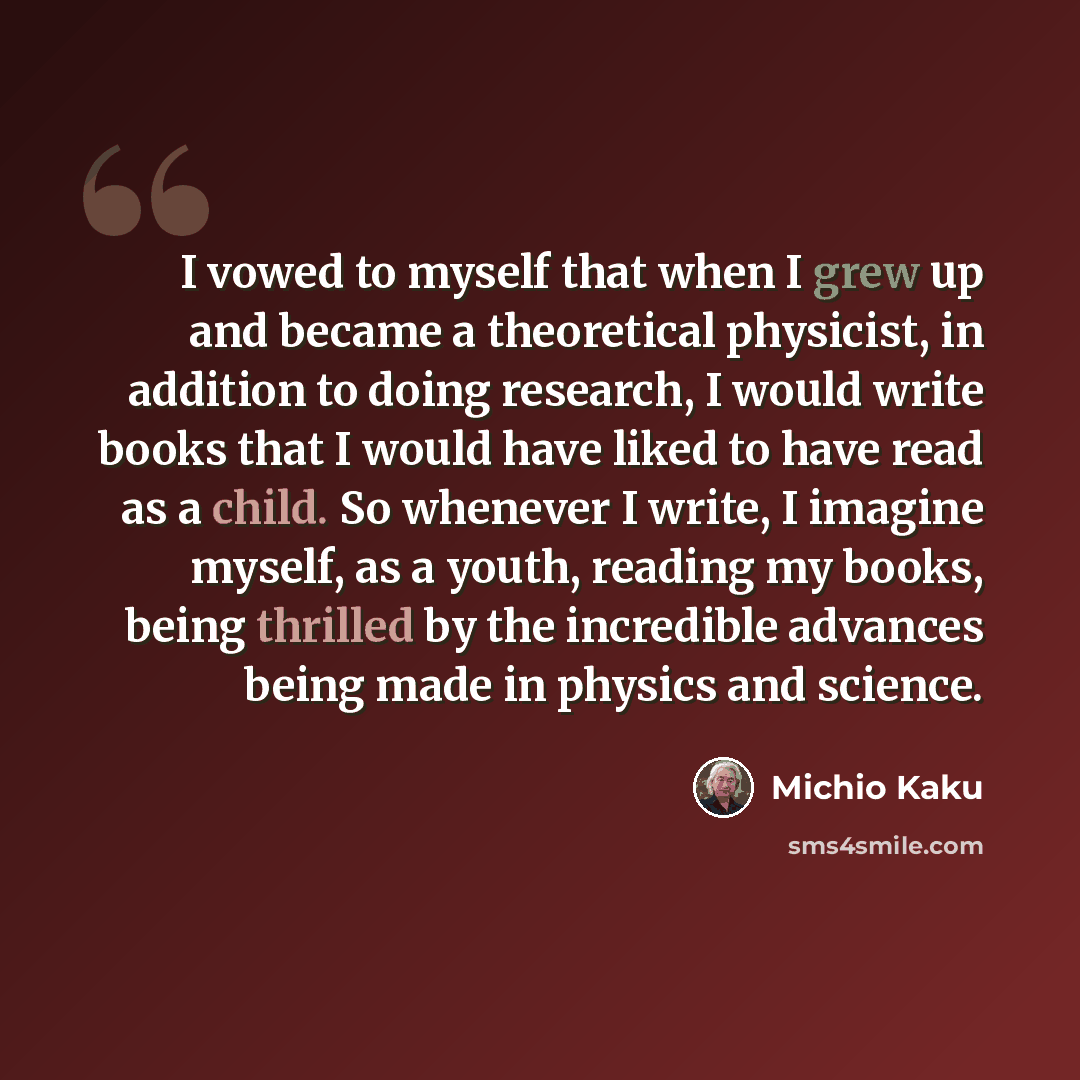 “I vowed to myself that when I grew up and became a theoretical physicist, in addition to doing research, I would write books that I would have liked to have read as a child. So whenever I write, I imagine myself, as a youth, reading my books, being thrilled by the incredible advances being made in…” quote by Michio Kaku