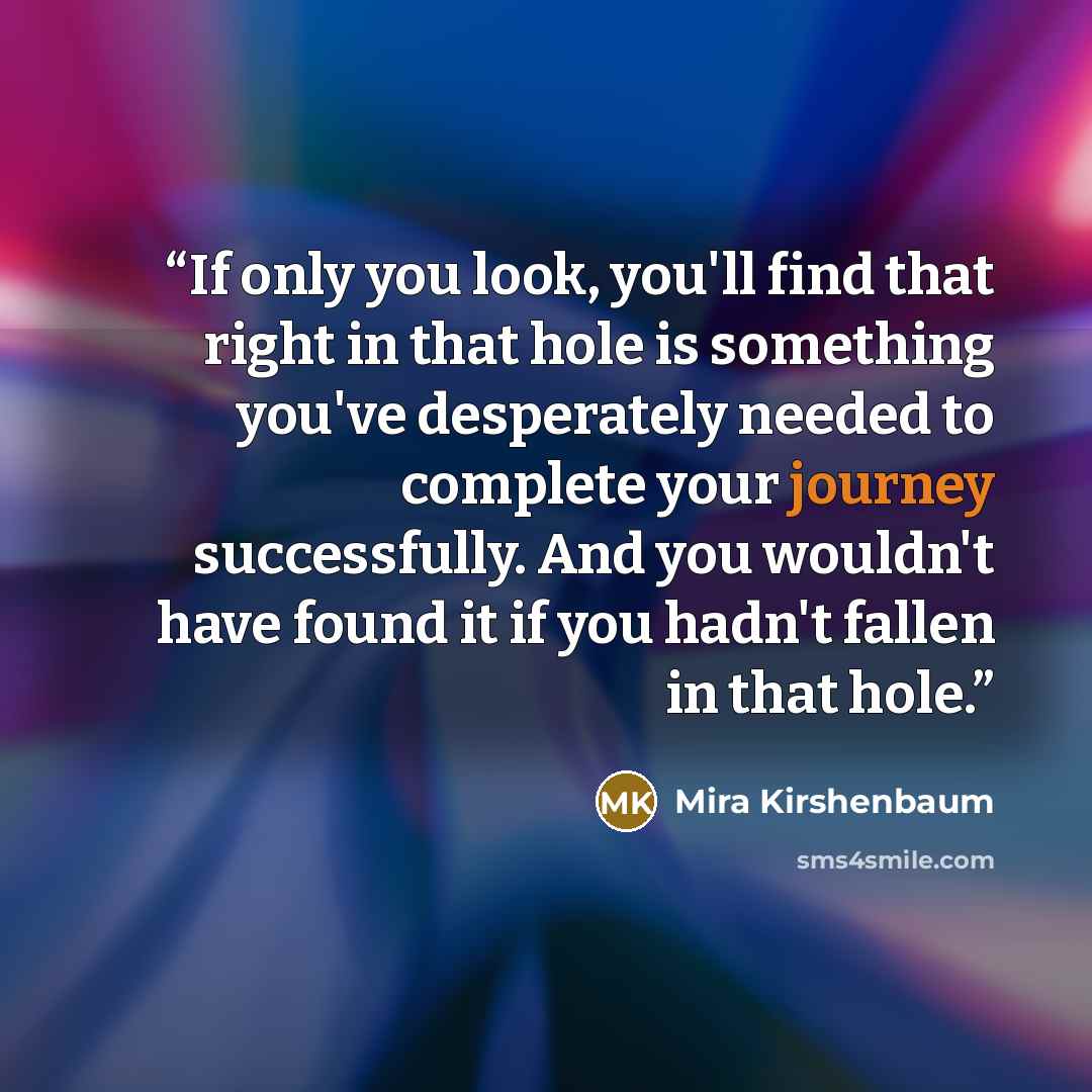 “If only you look, you'll find that right in that hole is something you've desperately needed to complete your journey successfully. And you wouldn't have found it if you hadn't fallen in that hole.” quote by Mira Kirshenbaum