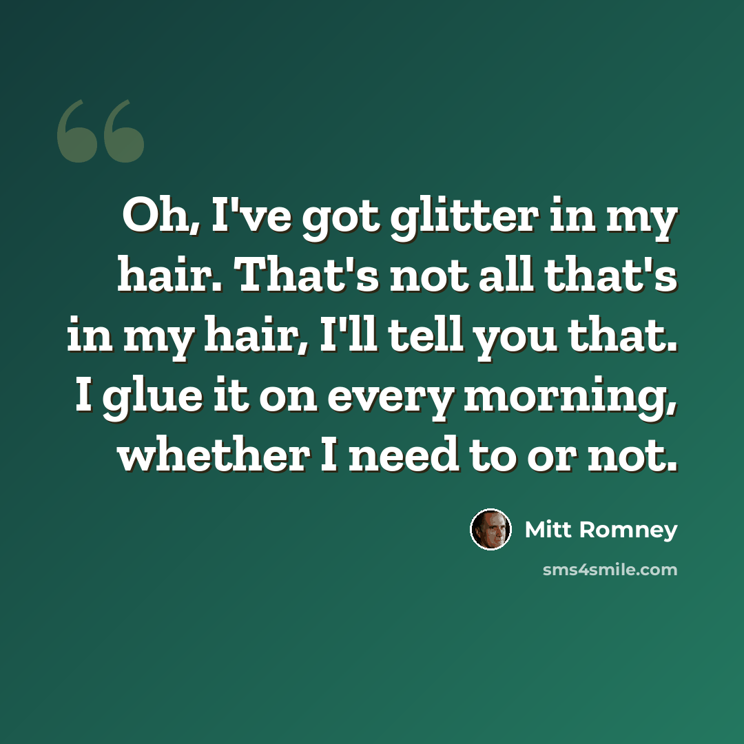 “Oh, I've got glitter in my hair. That's not all that's in my hair, I'll tell you that. I glue it on every morning, whether I need to or not.” quote by Mitt Romney