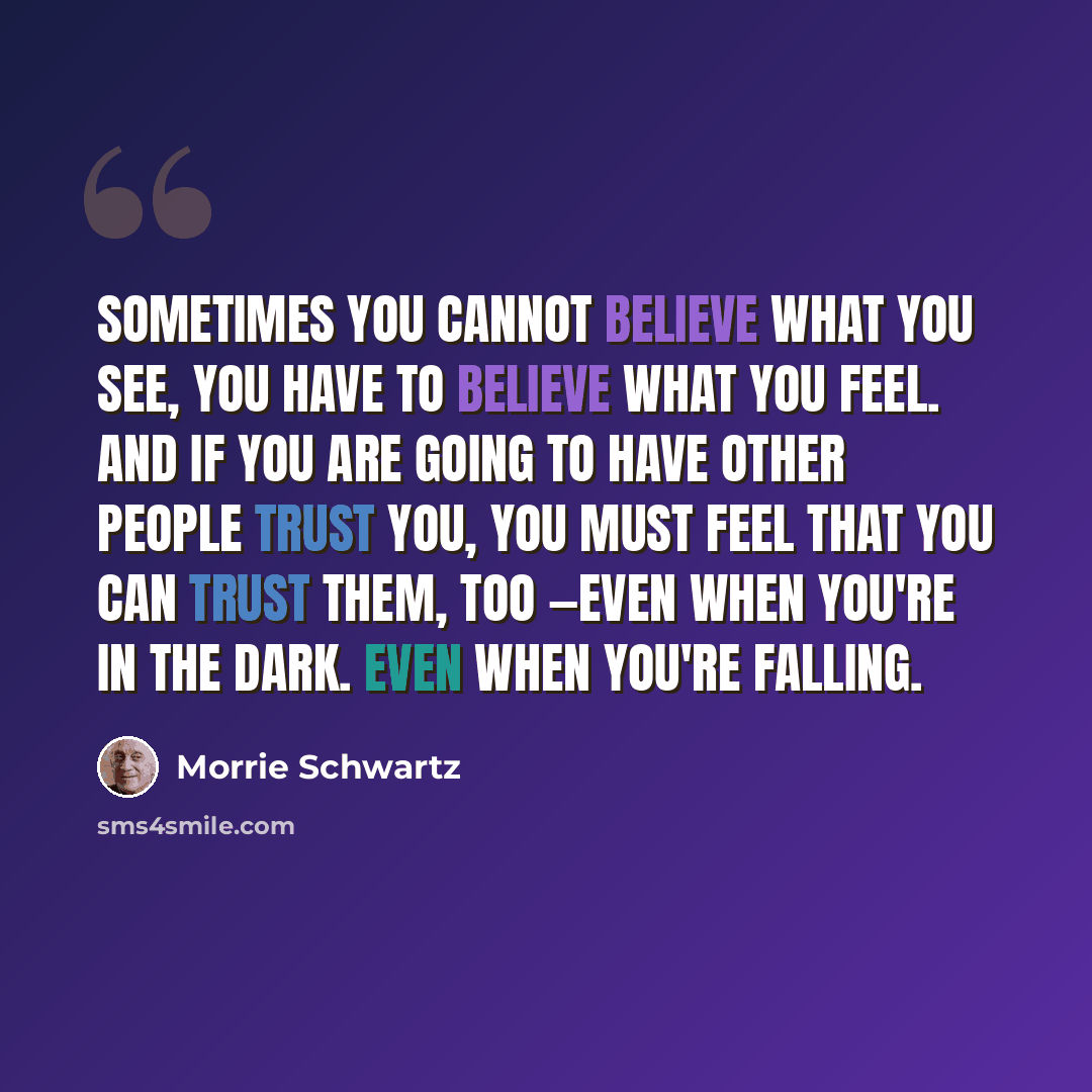 “Sometimes you cannot believe what you see, you have to believe what you feel. And if you are going to have other people trust you, you must feel that you can trust them, too —even when you're in the dark. Even when you're falling.” quote by Morrie Schwartz