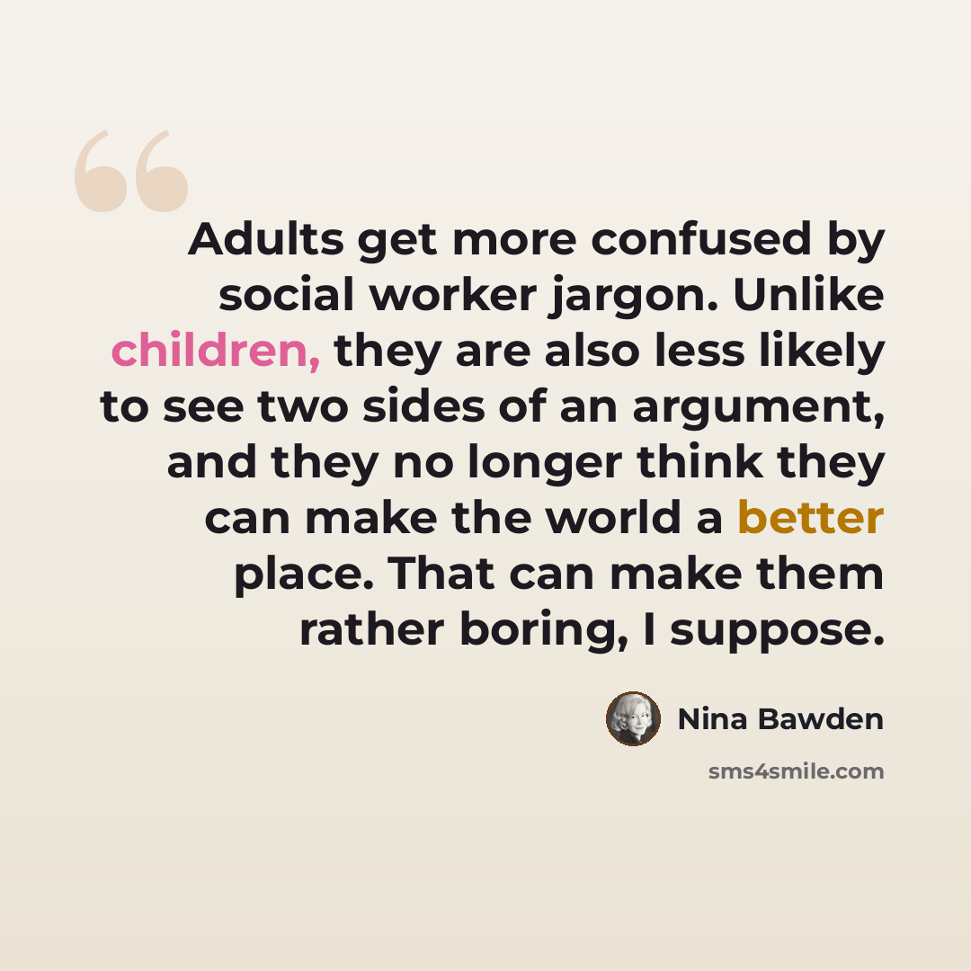 “Adults get more confused by social worker jargon. Unlike children, they are also less likely to see two sides of an argument, and they no longer think they can make the world a better place. That can make them rather boring, I suppose.” quote by Nina Bawden