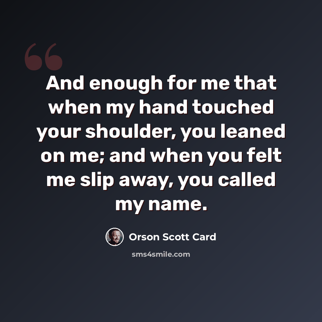 “And enough for me that when my hand touched your shoulder, you leaned on me; and when you felt me slip away, you called my name.” quote by Orson Scott Card
