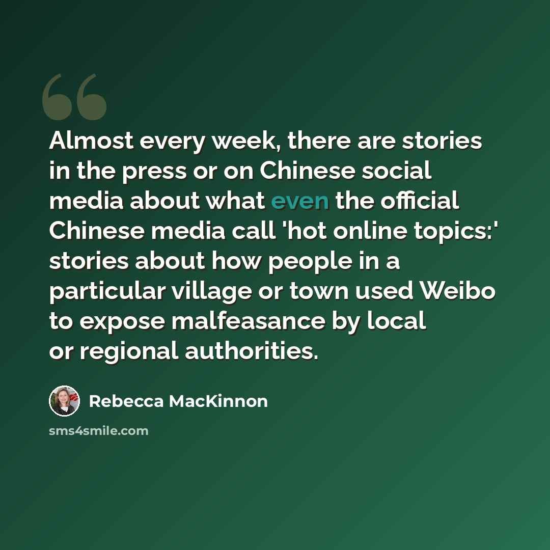 “Almost every week, there are stories in the press or on Chinese social media about what even the official Chinese media call 'hot online topics:' stories about how people in a particular village or town used Weibo to expose malfeasance by local or regional authorities.” quote by Rebecca MacKinnon