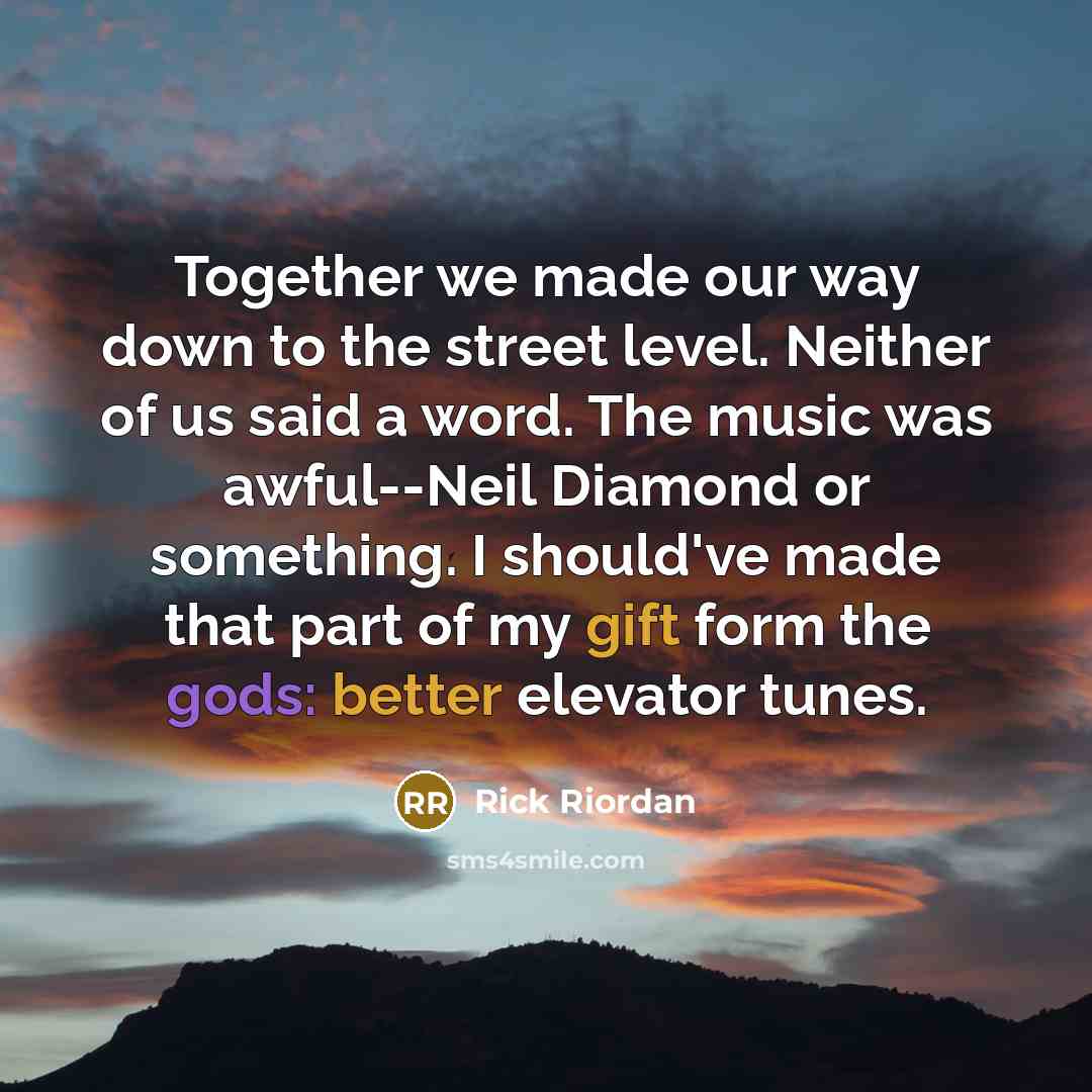 “Together we made our way down to the street level. Neither of us said a word. The music was awful--Neil Diamond or something. I should've made that part of my gift form the gods: better elevator tunes.” quote by Rick Riordan