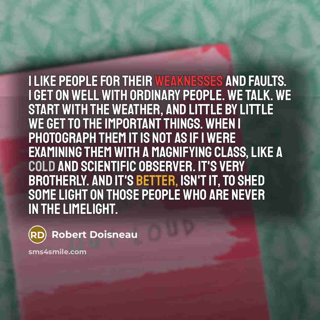 “I like people for their weaknesses and faults. I get on well with ordinary people. We talk. We start with the weather, and little by little we get to the important things. When I photograph them it is not as if I were examining them with a magnifying class, like a cold and scientific observer…” quote by Robert Doisneau