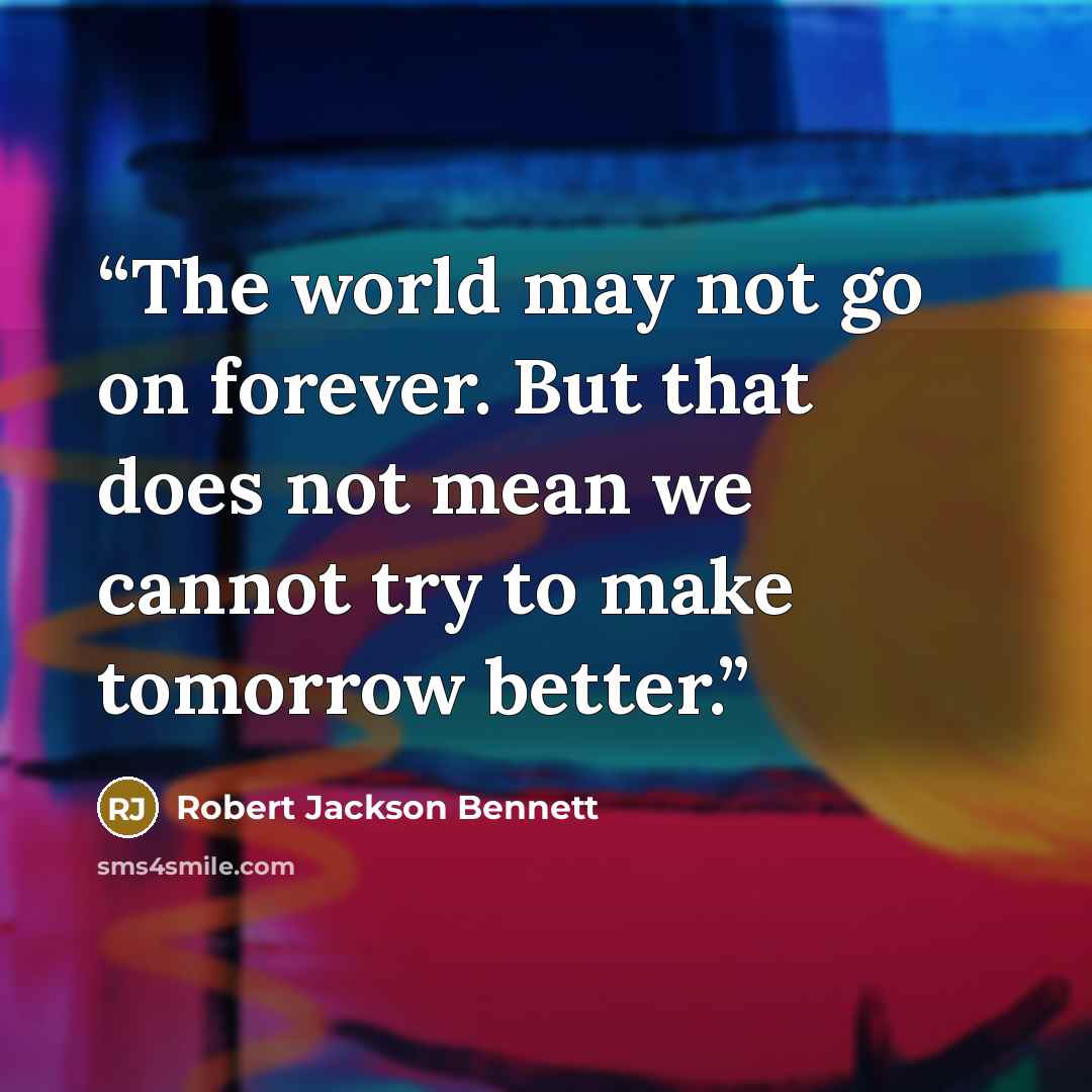 “The world may not go on forever. But that does not mean we cannot try to make tomorrow better.” quote by Robert Jackson Bennett