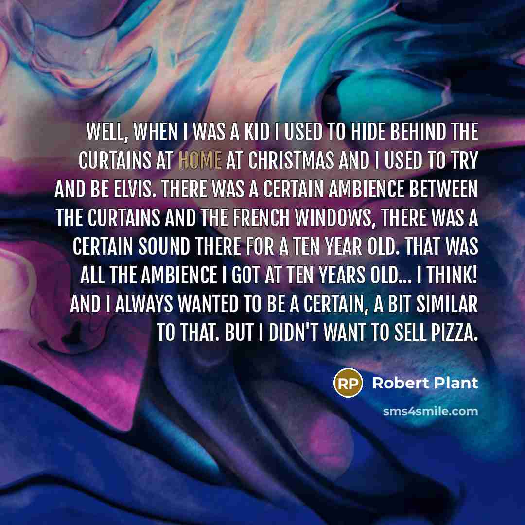 “Well, when I was a kid I used to hide behind the curtains at home at Christmas and I used to try and be Elvis. There was a certain ambience between the curtains and the French windows, there was a certain sound there for a ten year old. That was all the ambience I got at ten years old... I think!…” quote by Robert Plant