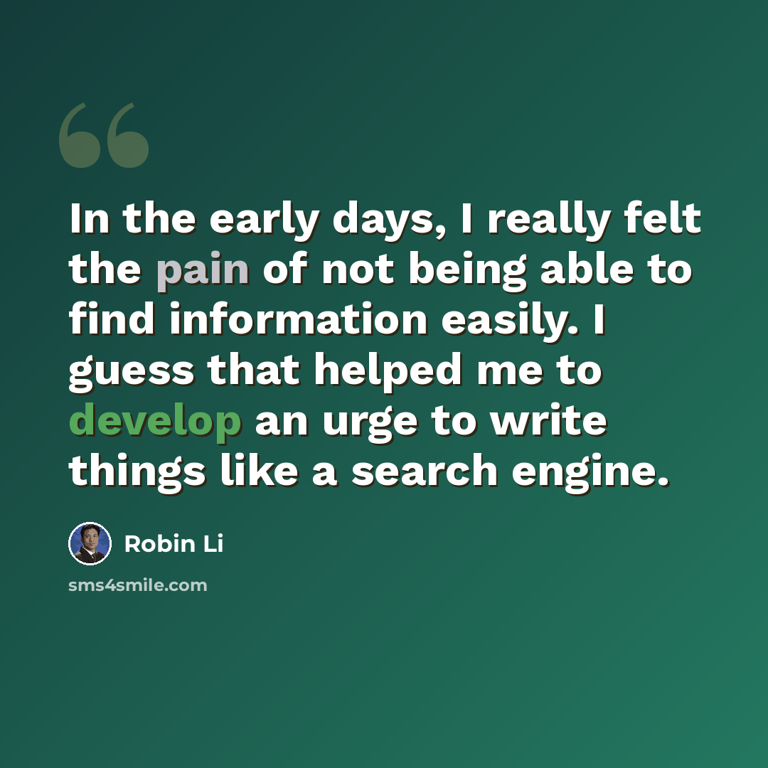“In the early days, I really felt the pain of not being able to find information easily. I guess that helped me to develop an urge to write things like a search engine.” quote by Robin Li