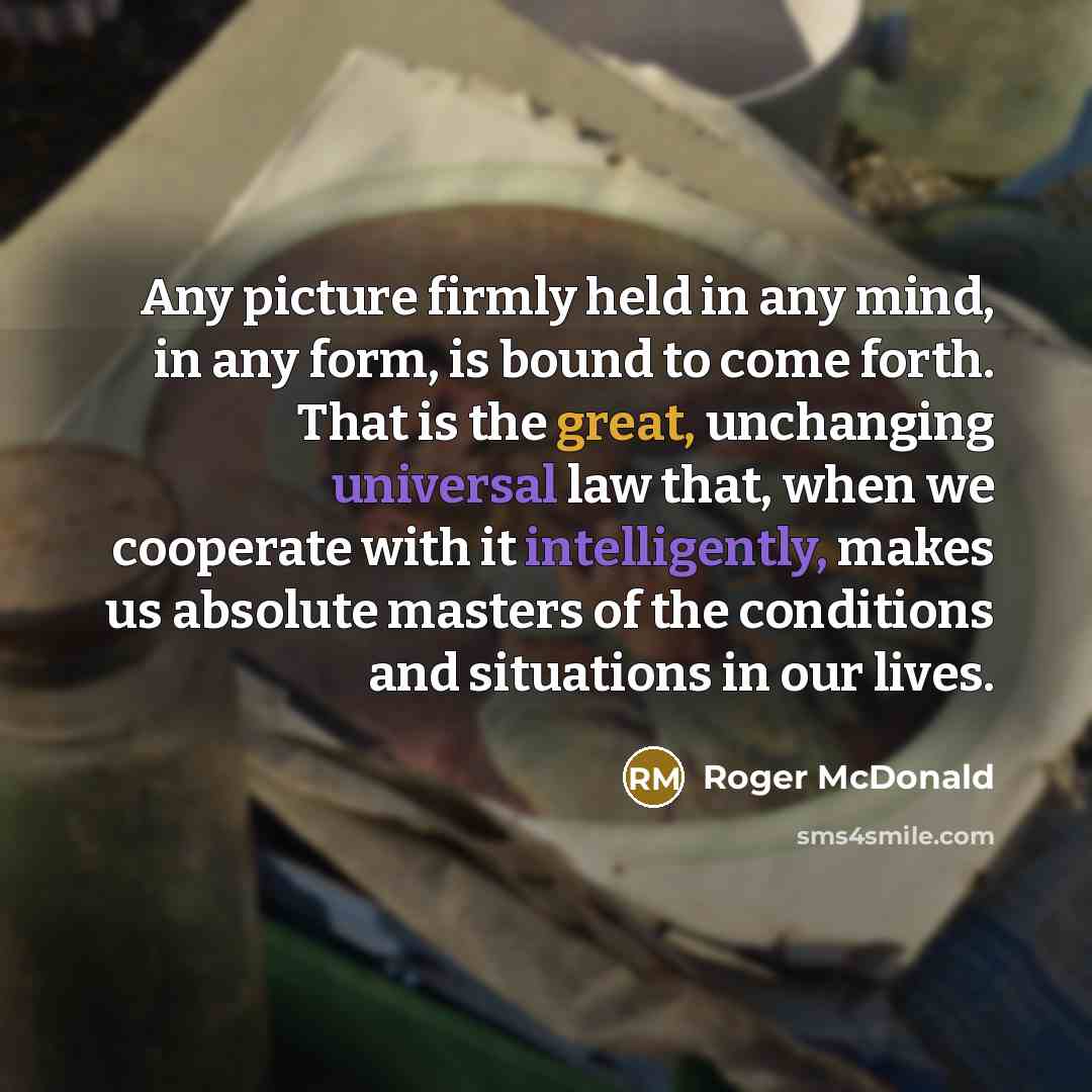 “Any picture firmly held in any mind, in any form, is bound to come forth. That is the great, unchanging universal law that, when we cooperate with it intelligently, makes us absolute masters of the conditions and situations in our lives.” quote by Roger McDonald