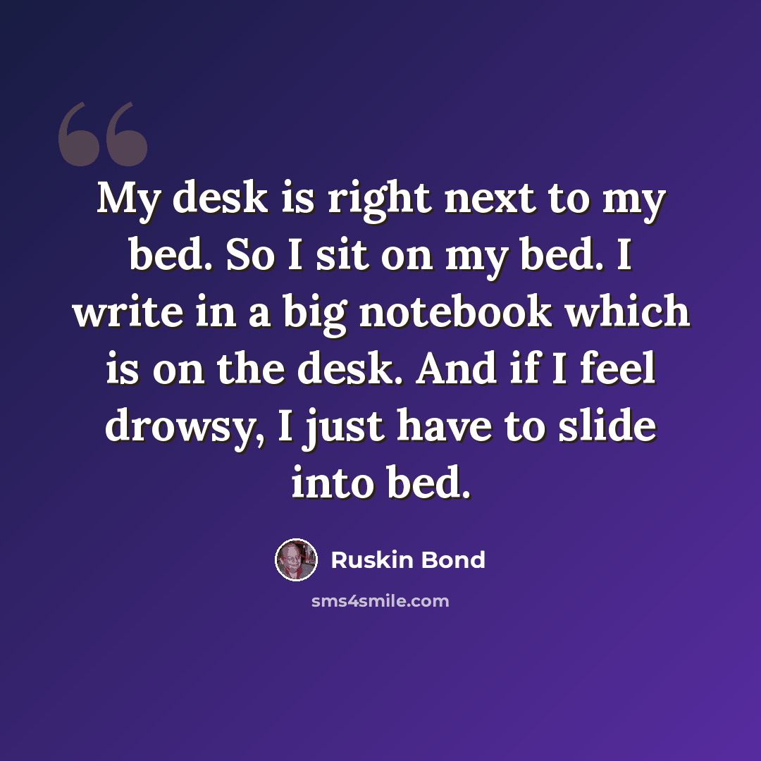 “My desk is right next to my bed. So I sit on my bed. I write in a big notebook which is on the desk. And if I feel drowsy, I just have to slide into bed.” quote by Ruskin Bond