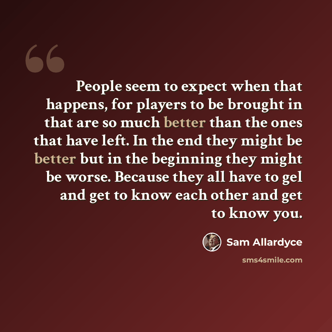 “People seem to expect when that happens, for players to be brought in that are so much better than the ones that have left. In the end they might be better but in the beginning they might be worse. Because they all have to gel and get to know each other and get to know you.” quote by Sam Allardyce