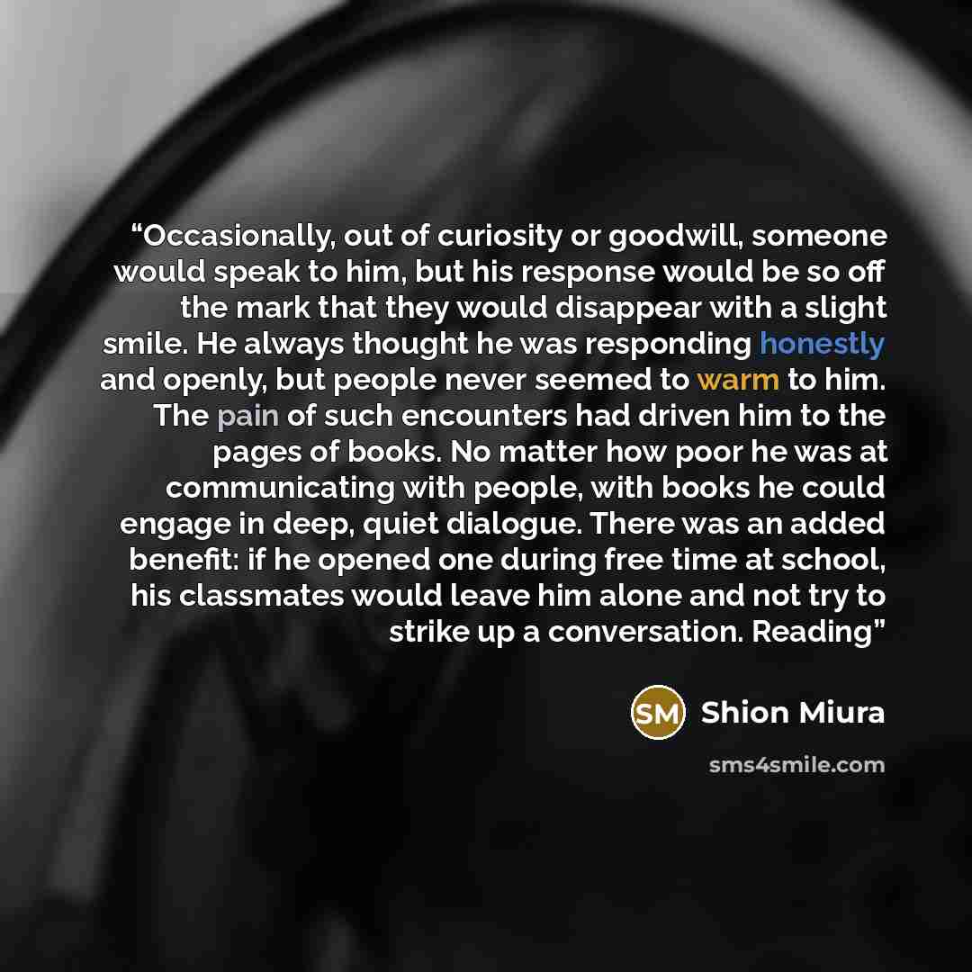 “Occasionally, out of curiosity or goodwill, someone would speak to him, but his response would be so off the mark that they would disappear with a slight smile. He always thought he was responding honestly and openly, but people never seemed to warm to him. The pain of such encounters had driven…” quote by Shion Miura