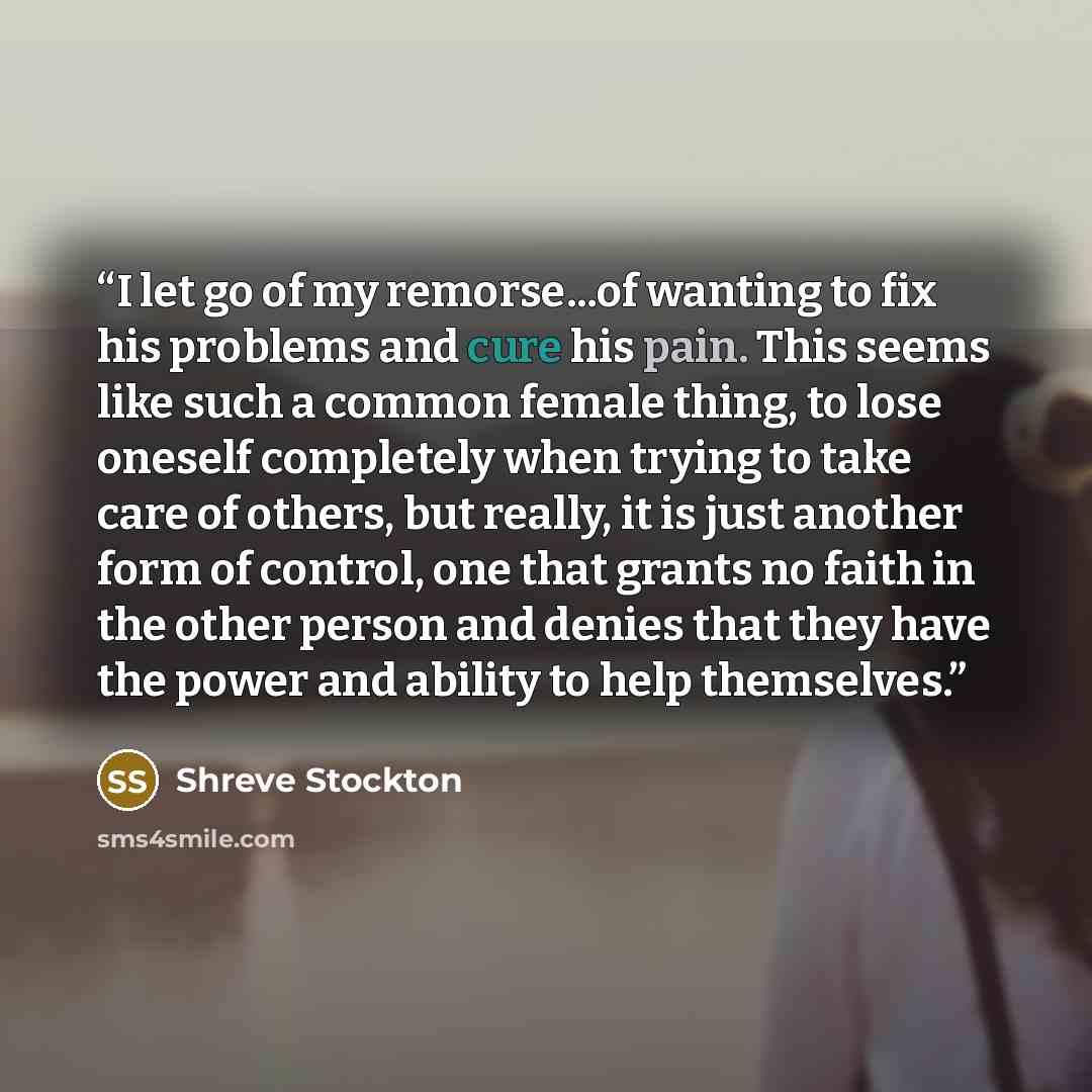 “I let go of my remorse...of wanting to fix his problems and cure his pain. This seems like such a common female thing, to lose oneself completely when trying to take care of others, but really, it is just another form of control, one that grants no faith in the other person and denies that they…” quote by Shreve Stockton