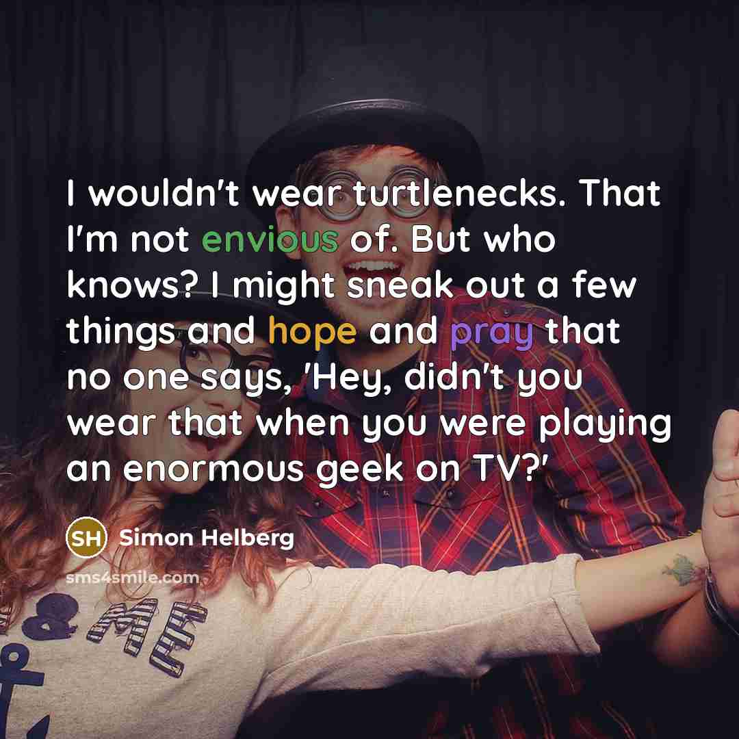 “I wouldn't wear turtlenecks. That I'm not envious of. But who knows? I might sneak out a few things and hope and pray that no one says, 'Hey, didn't you wear that when you were playing an enormous geek on TV?'” quote by Simon Helberg