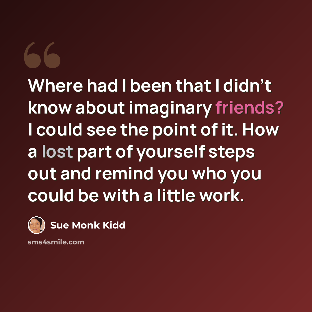 “Where had I been that I didn't know about imaginary friends? I could see the point of it. How a lost part of yourself steps out and remind you who you could be with a little work.” quote by Sue Monk Kidd