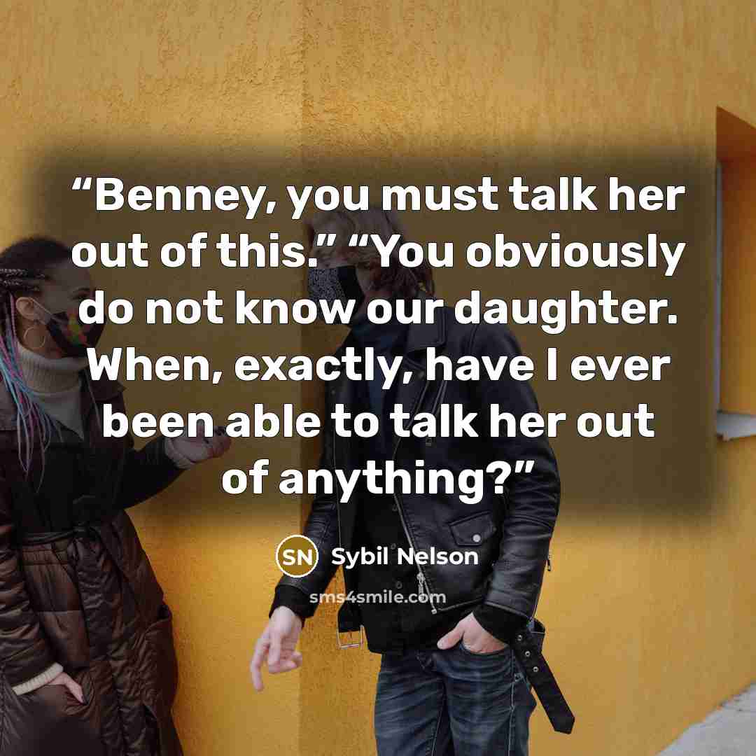 “Benney, you must talk her out of this.” “You obviously do not know our daughter. When, exactly, have I ever been able to talk her out of anything?” quote by Sybil Nelson