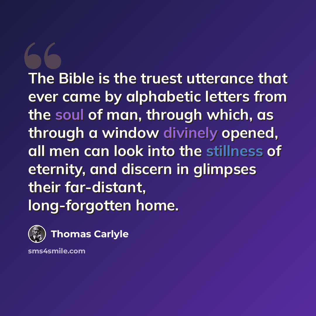 “The Bible is the truest utterance that ever came by alphabetic letters from the soul of man, through which, as through a window divinely opened, all men can look into the stillness of eternity, and discern in glimpses their far-distant, long-forgotten home.” quote by Thomas Carlyle