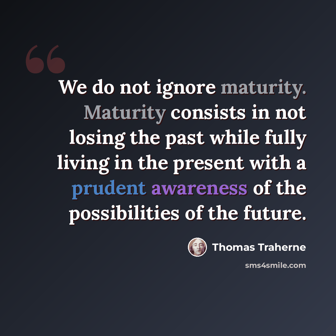 “We do not ignore maturity. Maturity consists in not losing the past while fully living in the present with a prudent awareness of the possibilities of the future.” quote by Thomas Traherne