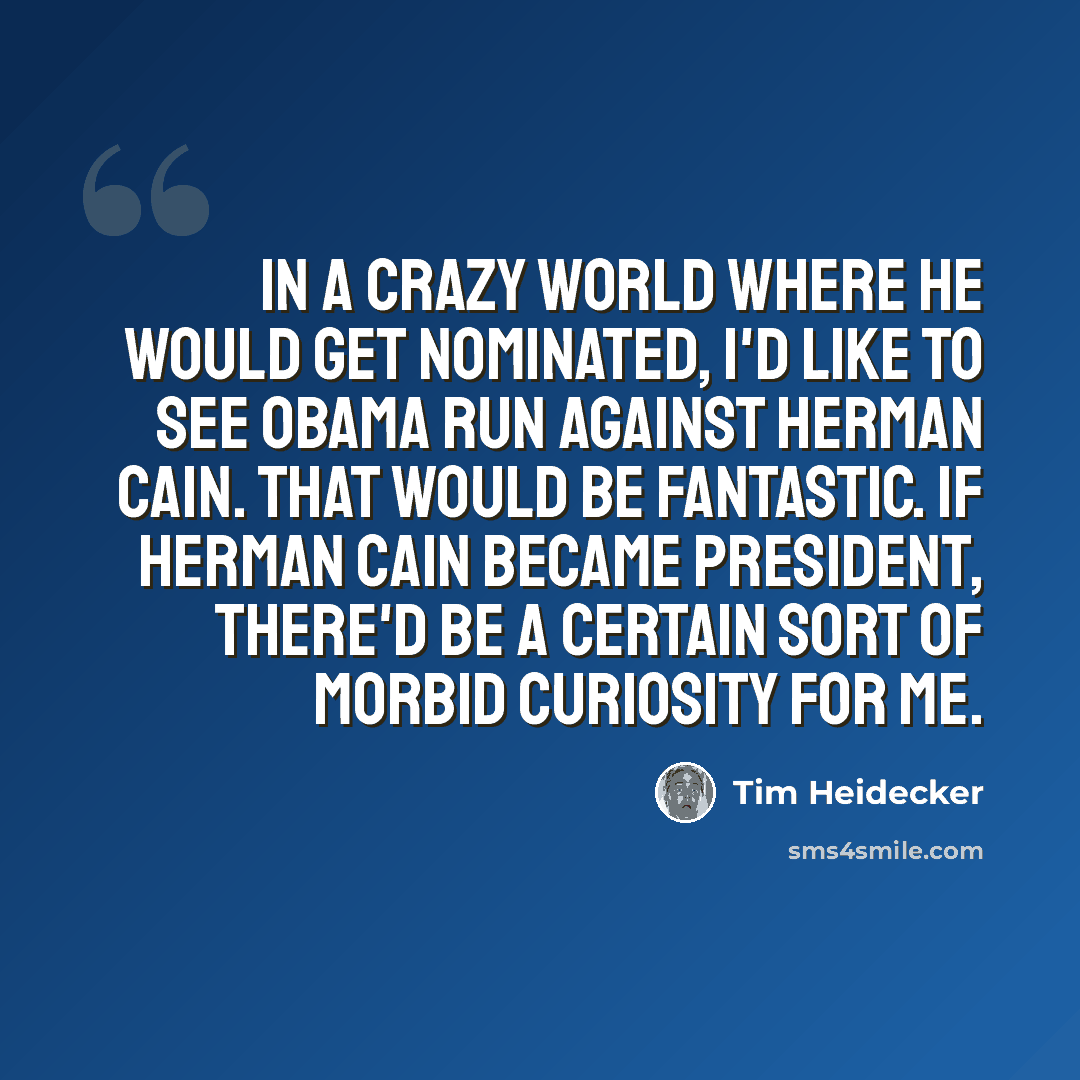 “In a crazy world where he would get nominated, I'd like to see Obama run against Herman Cain. That would be fantastic. If Herman Cain became president, there'd be a certain sort of morbid curiosity for me.” quote by Tim Heidecker