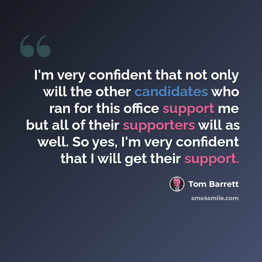 “I'm very confident that not only will the other candidates who ran for this office support me but all of their supporters will as well. So yes, I'm very confident that I will get their support.” quote by Tom Barrett