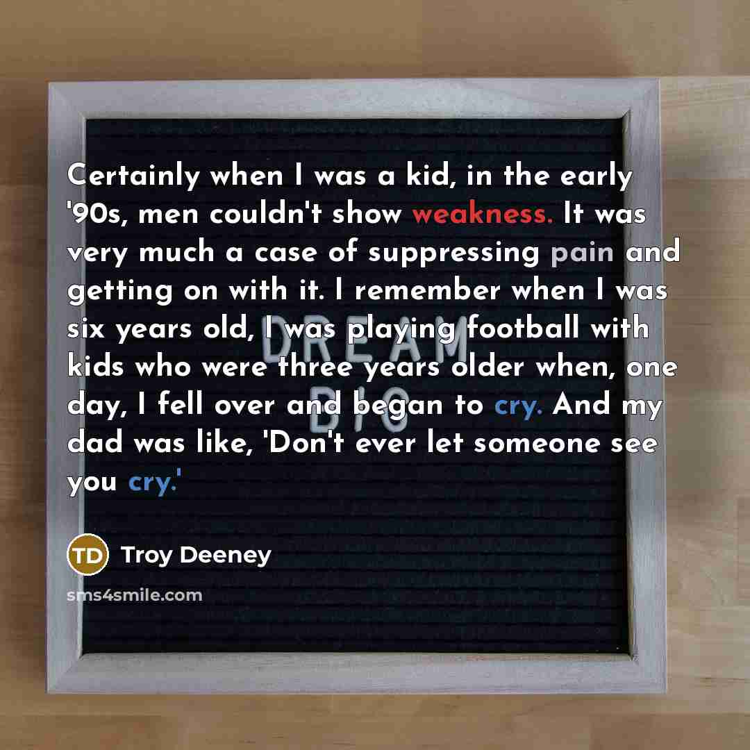 “Certainly when I was a kid, in the early '90s, men couldn't show weakness. It was very much a case of suppressing pain and getting on with it. I remember when I was six years old, I was playing football with kids who were three years older when, one day, I fell over and began to cry. And my dad…” quote by Troy Deeney