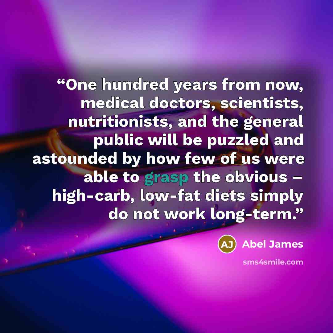 “One hundred years from now, medical doctors, scientists, nutritionists, and the general public will be puzzled and astounded by how few of us were able to grasp the obvious – high-carb, low-fat diets simply do not work long-term.” quote by Abel James